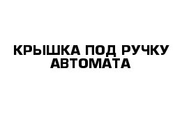 КРЫШКА ПОД РУЧКУ АВТОМАТА